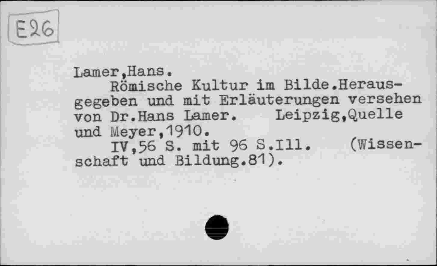 ﻿Larner,Hans.
Römische Kultur im Bilde.Herausgegeben und mit Erläuterungen versehen von Dr.Hans Larner.	Leipzig,Quelle
und Meyer ,'19'10.
IV,56 S. mit 96 S.I11. (Wissenschaft und Bildung.81).